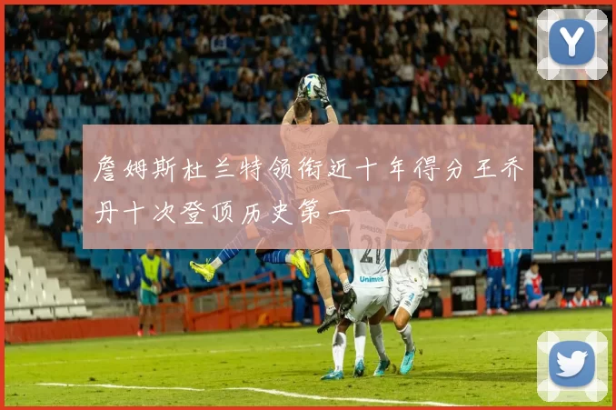 詹姆斯杜兰特领衔近十年得分王乔丹十次登顶历史第一