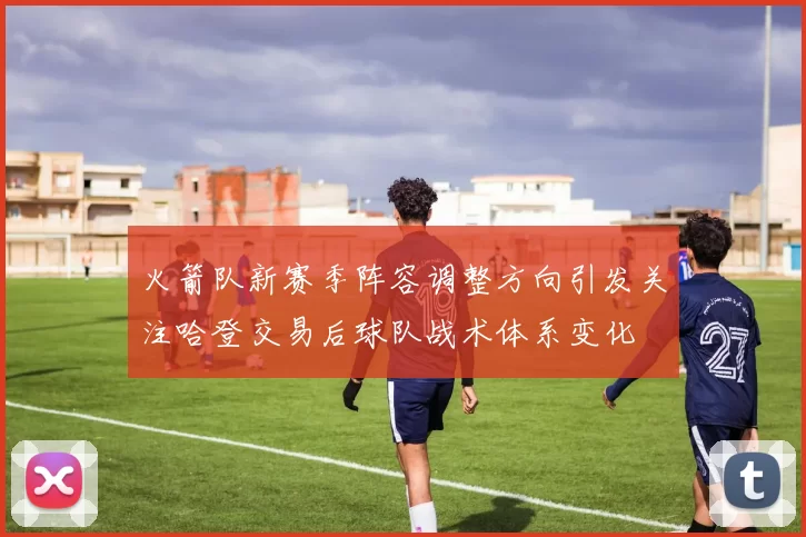 火箭队新赛季阵容调整方向引发关注哈登交易后球队战术体系变化