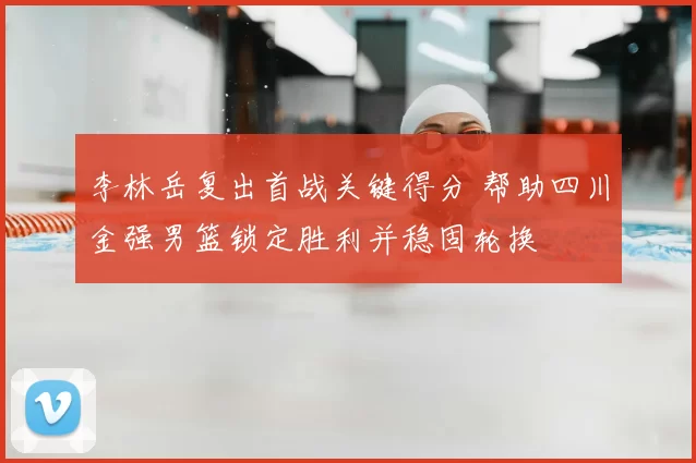 李林岳复出首战关键得分 帮助四川金强男篮锁定胜利并稳固轮换