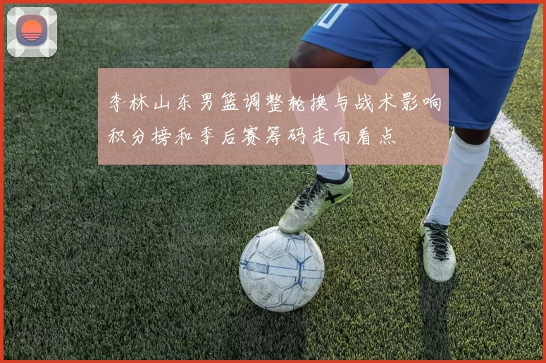 李林山东男篮调整轮换与战术影响积分榜和季后赛筹码走向看点