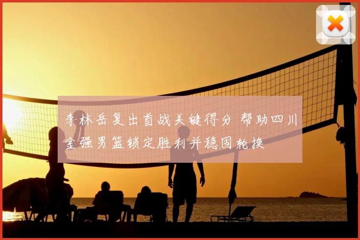 李林岳复出首战关键得分 帮助四川金强男篮锁定胜利并稳固轮换