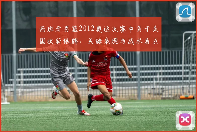 西班牙男篮2012奥运决赛中负于美国收获银牌，关键表现与战术看点