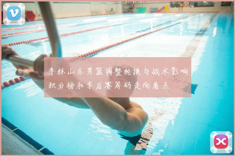 李林山东男篮调整轮换与战术影响积分榜和季后赛筹码走向看点