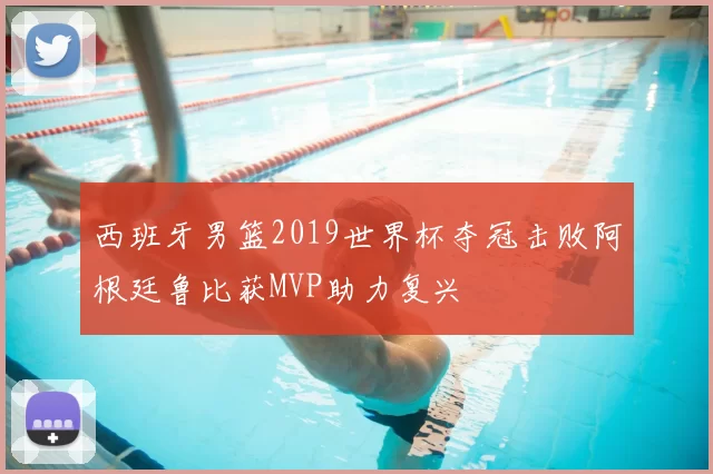 西班牙男篮2019世界杯夺冠击败阿根廷鲁比获MVP助力复兴