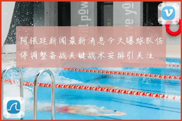 阿根廷新闻最新消息今天曝球队伤停调整备战关键战术安排引关注