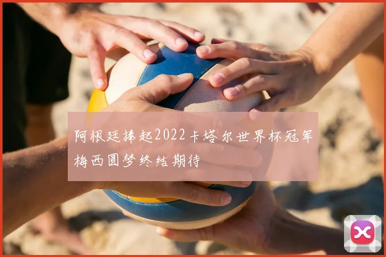 阿根廷捧起2022卡塔尔世界杯冠军梅西圆梦终结期待