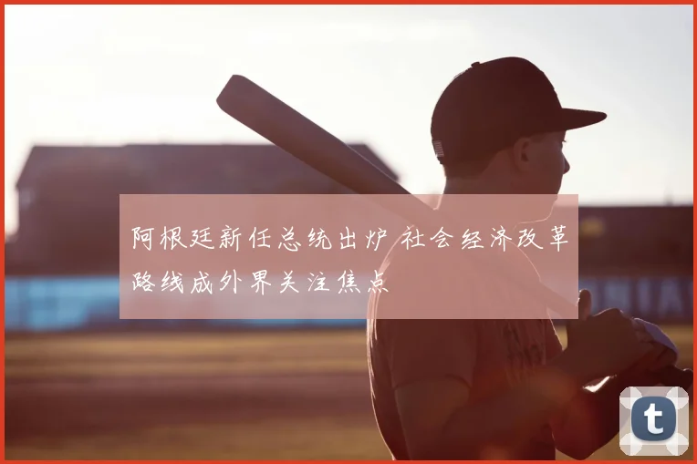 阿根廷新任总统出炉 社会经济改革路线成外界关注焦点